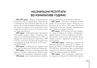 283
1992-1997 година − Веднаш по започнувањето
на кризата во Босна и Херцеговина, Првата детска-
та амбасада во светот МЕЃАШИ даде апел за под-
дршка и организира прифаќање на децата бегалци,
дестинации во странски земји, хуманитарна помош
и креативни активности, со што им помогна на шее-
сет илјади деца бегалци.
1993 година − Амбасадата отвори прв дежурен
СОС-телефон за деца и млади и психолошко сове-
тувалиште во Република Македонија. Во 2005 г. од
Македонски телекомуникации го доби бројот 0800
1 2222 2 и на тој начин им овозможи на децата нив-
ните јавувања да бидат бесплатни. За 29 години -
над 20 000 повици
1993 година − Ја објави книгата „Правата на де-
тето“, прва од таков вид во Република Македонија.
1994 година − Започна со лобирање за ратифи-
кување на Хашката конвенција за граѓанско-прав-
ните аспекти на меѓународни грабнувања на деца.
1995 година - оваа Конвенција беше ратифику-
вана од Собранието на Република Македонија.
1996 година − Започна со лобирање за вове-
дување на институцијата Детски омбудсман, што
резултира до тоа што во 1999 година Република
Македонија воспостави Народен правобранител,
лице надлежно за правата на детето.
1997 година − МЕЃАШИ пристапи како придруж-
на членка на Defence for Children International и
оформи Комитет на DCI во Македонија. Во 1999 г.
овој Комитет се регистрира како посебна НВО за
правата на детето - Здружение за заштита на пра-
вата на детето.
1997-2002 година − Амбасадата оформи Ма-
кедонска национална коалиција за правата на
детето (28 НВОи), со Секретаријат во Амбасадата
МЕЃАШИ.Оваа коалиција достави и алтернативен
извештај за состојбата со правата на детето во Ко-
митетот за правата на детето во Женева.
1999 година − Како национален координатор
се придружи на семејството Global March Against
Најзначајни резултати
во изминативе години:
 