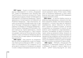 286
2007 година − Акција за вклучување на сите
деца во образованието со мотото: „Придружете
се!“, „Право на образование сега!“ Вклучени беа
над 50 училишта, општини во активностите. Прием
на делегација на децата членови на Амбасадата кај
претседателот на Република Македонија, г. Бранко
Црвенковски и потпретседателот на Собранието на
Република Македонија, г. Иван Анастасовски. Ак-
цијата на централната манифестација, која се одр-
жа на Плоштадот „Македонија“, ја поддржа и прет-
седателот на Владата на Република Македонија, г.
Никола Груевски. Амбасадата МЕЃАШИ доби и пис-
мени гаранции од г. Бранко Црвенковски, г. Никола
Груевски, г. Иван Анастасовски и г. Перо Стојанов-
ски, државен советник во Министерството за обра-
зование и наука на Република Македонија дека ќе
се залагаат да се оствари правото на секое дете да
оди на училиште.
2008 година − Како резултат на зголемениот
број на случаи на педофилија и инцест во Македо-
нија, Првата детска амбасада во 2008 г. го подигна
прагот на нетолерантност кон силувачите, го по-
дигна јавното мислење за последиците кои децата
ги трпат и побара зголемување на казните за стори-
телите на ова тешко кривично дело, вклучувајќи ја и
казната доживотен затвор. Истата година, Собра-
нието на Република Македонија го усвои новиот
Кривичен закон каде според член 188 е предвидена
и казната доживотен затвор.
2008 година − Ја започна борбата против пе-
дофилија, родосквернавење и сексуално злоставу-
вање на децата во земјава. Упати бројни барања за
одговорност и писмени претставки до Народниот
правобранител, Јавниот обвинител за непочиту-
вање и кршење на правата на децата. Ја започна
иницијативата за зголемување на казните за овие
кривични дела (педофилија, родосквернавење и
сексуално злоставување на деца) на минимум 15
години затвор до доживотен затвор. Напорите на
застапување и лобирање за построго казнување на
педофилите беа прифатени од Министерството за
правда на Република Македонија и казните за сек-
суално злоставување на деца од страна на педофи-
лите беа зголемени на минимум 10 години затвор.
2008 година − МЕЃАШИ и Фондацијата Ме-
таморфозис го реализираа Проектот за заштита
и безбедност на децата и нивните права на ин-
тернет - ЦРИСП (www.crisp.org.mk или www.
 