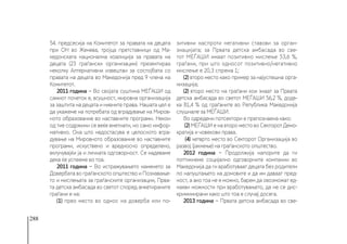 288
54. предсесија на Комитетот за правата на децата
при ОН во Женева, тројца претставници од Ма-
кедонската национална коалиција за правата на
децата (23 граѓански организации) презентираа
неколку Алтернативни извештаи за состојбата со
правата на децата во Македонија пред 9 члена на
Комитетот.
2011 година − Во својата суштина МЕЃАШИ од
самиот почеток е, всушност, мировна организација
за заштита на децата и нивните права. Нашата цел е
да укажеме на потребата од вградување на Миров-
ното образование во наставните програми. Некои
од тие содржини се веќе вметнати, но само инфор-
мативно. Она што недостасува е целосното вгра-
дување на Мировното образование во наставните
програми, искуствено и вредносно определено,
вклучувајќи ја и личната одговорност. Се надеваме
дека ќе успееме во тоа.
2011 година − Во истражувањето наменето за
Довербата во граѓанското општество и Познавање-
то и мислењата за граѓанските организации, Прва-
та детска амбасада во светот според анкетираните
граѓани е на:
(1) прво место во однос на доверба или по-
зитивни наспроти негативни ставови за орган-
зиацијата; за Првата детска амбасада во све-
тот МЕЃАШИ имаат позитивно мислење 53,6 %,
граѓани, при што односот позитивно/негативно
мислење е 20,3 спрема 1;
(2) второ место како пример за најуспешна орга-
низација;
(2) второ место на граѓани кои знаат за Првата
детска амбасада во светот МЕЃАШИ 56,2 %, доде-
ка 81,4 % од граѓаните во Република Македонија
слушнале за МЕЃАШИ.
Во одредени потсектори е препознаена како:
(2) МЕЃАШИ е на второ место во Секторот Демо-
кратија и човекови права.
(4) четврто место во Секторот Организација во
развој (јакнење) на граѓанското општество.
2012 година − Продолжија напорите да ги
поттикнеме социјално одговорните компании во
Македонија да ги вработуваат децата без родители
по напуштањето на домовите и да им даваат пред-
ност, а ако тоа не е можно, барем да овозможат ед-
накви можности при вработувањето, да не се дис-
криминирани како што тоа е случај досега.
2013 година − Првата детска амбасада во све-
 