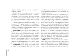 290
потребата со солидарност и помош на луѓето кои
страдаат од војна.
Првата детска амбасада во светот Меѓаши
загрижена од енормното загадување во Скопје и
последиците кои произлегуват од истото почна да
ја алармира ситуацијата во која се наоѓаме и дека
тоа го загрозува основното право на детето – пра-
вото на живот.
Секоја година, традиционално, по повод 21 сеп-
тември, на Меѓународниот ден на мирот, Детската
амбасада МЕЃАШИ во рамките на Програмата за
мировно образование организираме најразлични
активности и маршеви за МИР.
2018 година Првата детска амбасада во светот
Меѓаши започна кампања против врсничкото насил-
ство со мотото „И зборовите повредуваат“. Билбор-
ди со овој слоган беа поставени во повеќе градови
во државата. Свесноста дека постои насилство и
неговото препознавање е само прв чекор во справу-
вањето со овој проблем. Детска амбасада Меѓаши
сака долгорочни и адекватни стратегии кои градат
училишта (и општество) нетолерантни на насилство.
2019 година Првата детска амбасада во светот
„Меѓаши“ го промовираше зборникот „Кон миров-
ното образование“, што има за цел придонесување
кон зголемување на знаењата за Програма за ми-
ровно образование.
Речиси секое дете на земјата е изложено на ба-
рем еден вид климатска и еколошка опасност. Кли-
матската криза ја загрозува одржливата иднина за
идните генерации. Затоа климатската криза е кри-
за на детските права. Премногу долго правата на
децата се игнорираат во политиките и програмите
за заштита на животната средина. Затоа сме дел од
инцијативата „Движење за чист воздух“ и во февру-
ари 2019. протестиравме, заедно, пред депонијата
Дрисла заради енормното загадување на воздухот.
Баравме да се промени правилникот за извршу-
вање инспекциски надзор, носење правилници за
индустриски емисии и воведување најдобри произ-
водствени пракси за тој сектор. После точно една
година, во февруари 2020, повторно протестирав-
ме, со блокада на цементарницата Усје.
2020 година Училиштата и градинките во Маке-
донија ги затворија своите врати на 11 март, наста-
вата се префрли онлајн, а голем број деца останаа
надвор од образовниот систем. Маски, карантин,
страв - станаа новата реалност за сите. Но за Меѓа-
 