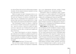291
ши, ова не беше прв пат да се мобилизира во време
на криза. За кусо време излезе во пресрет на оние
кои имаа најитни потреби.
Веќе кон крајот на март отворивме група на со-
цијалната мрежа Фејсбук, наречена „Заедно дома“.
За многу кус период во групата се зачленија над
2600 лица кои споделуваа многу креативни и ино-
вативни идеи како да се помине квалитетно и содр-
жајно време меѓу родителите/старателите и децата.
Беа обезбедени пакети со храна и средства
за хигиена на повеќе семејства во социјален ри-
зик, заштитни маски и заштитни одела за меди-
цинскиот персонал од Универзитетската детска
клиника во Скопје, како и на детските оддели во
други болници.
По повод подготовката на третиот Алтернати-
вен извештај за состојбата со правата на детето во
Македонија ја реактивиравме Македонската нацио-
нална коалиција за правата на детето. Извештајот
беше поднесен до Комитетот за правата на детето
при ООН.
2021 година Кампања „Поттикни мир“.
Беа изготвени видео материјали односно 4 ви-
деа на теми кои се важни за мировното образова-
ние и кои предизвикаа најголем интерес според
објавите и реакциите на социјалните мрежи.
Кампањата главно се одвиваше преку социјал-
ните мрежи, но и преку медиумите. На повеќето од
објавите на социјалните мрежи опфативме над 100
илјади луѓе, а интеракција имаше од над 8000.
Учебната 2020/21 година целосно се одвиваше
онлајн. Тоа за нас беше аларм дека повторно некои
деца ќе бидат исклучени од образовниот процес и
поради тоа се потрудивме да обезбедиме донации
од компјутери и припејд картички
2022 година Ало Бушавко, новата комуникаци-
ска платформа на СОС телефонот за деца и млади,
има за цел да понуди нов комуникациски канал за
децата и младите – писмена комуникација во живо:
чет или преку електронска пошта. Разбирајќи дека
децата понекогаш имаат тешкотии веднаш да ста-
пат во комуникација на ЅОЅ телефонот, „Ало Бу-
шавко“ќенудиипоинаквакомуникацискаподдршка
– содржини на различни теми од интерес за децата,
младите но и возрасните во кои ќе бидат понудени
објаснувања на некоја појава, проблем, причините
зошто се појавуваат како и совети и насоки што би
можело да се стори https://alobushavko.mk/mk/.
 