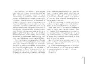 293
Но, парадокс е што има многу малку, книжев-
ност, идеи, воспитни и уметнички обележја. Тре-
ба и писателите повеќе да пишуваат. Не случај-
но ги спомнувам книжевните дела и сликовници
за деца, кои некогаш во времињата без општа
писменост, биле методологија за подучување на
младите генерации, а денес се еден вид митоло-
гија, почнувајќи од книгите за животни, до бајки
за кралеви, бајките кои на сликовит начин нè учат
на позитивни духовни вредности прилагодени за
детска душа и детско мозоче, за оние поучните
како Пинокио кој кога лаже му расте носето, сè
до Оливер Твист кој прави побуна кога ќе побара
репете од тенката каша и поради тоа го ставаат
во зандани и го измачуваат, и многу други. И врз
сето тоа се надоврзува и работата на МЕЃАШИ.
Ако некогаш делата за децата биле базира-
ни на мечтаењето за подобар свет, сосема е ре-
ално, иако и прилично храбро, ако речам дека
МЕЃАШИ се нивно продолжение, но отидоа че-
кор понапред, затоа што сето тоа мечтаење го
конкретизира со борба во реалност. Она што
досега е запечатено со нивна рака, е всушност
увертира во ново поглавје. Дотука е нивната ра-
бота, а понатаму, ова што веќе го претставив низ
овие страници и редови е веќе работа за која
„своите ракави треба да ги засукаат“ психоло-
зи, психијатри, доктори, стручни лица, правни-
ци, судската тога, полиција, безбедносните и
општествените структури.
За Детската амбасада се изучува и во нашите
учебници за трето одделение и некои за пово-
зрасни генерации. Уште повеќе ќе се изучува...
Велат дека сводот се потпира на испружените
дланки на храбрите и посветените, такви се Дра-
ги и Гордана Змијанац, двајцата кои честопати и
сами ја воделе оваа битка, веројатно и по цена
која ја платиле со дел од своето здравје и семе-
ен (не)мир, зашто нивната работа, сепак, не била
бајка ни книга, туку борба.
Данте Алигиери ќе напише: „Три нешта ни ос-
танале од Рајот - ѕвездите во ноќта, цвеќињата
преку ден и детските очи!“
Би додала, Блажени се оние кои ќе ги избри-
шат солзите од тие детски очи и ќе ги претворат
во светликави искрички од радост и веселие.
Да живееме!
Валентина
 