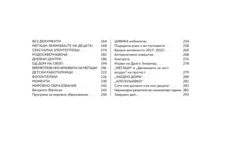 БЕЗ ДОКУМЕНТИ........			164
МЕЃАШИ: ВНИМАВАЈТЕ НА ДЕЦАТА!........	168
СЕКСУАЛНА ЗЛОУПОТРЕБА!........		 174
РОДОСКВЕРНАВЕЊЕ........			182
ДНЕВНИ ЦЕНТРИ........			186
ОД ДОМ НА СВОЕ!........			194
ВРЕМЕПЛОВ НИЗ АРХИВАТА НА МЕЃАШИ...	196
Детски работилници........		 222
ВОЛОНТЕР(К)И........ 				226
Моменти........				230
Мировно образование........		 242
Benjamin Blänkner........			243
Програма за мировно образование........	250
ЦИВИКА мобилитас........			254
Подадена рака и во поплавите........	258
Бројни активности 2017- 2022!........	260
Алтернативни извештаи........		 268
Анегдота........					276
Изјави на Драги Змијанац........		 278
„МЕЃАШИ“ и „Движењето за чист
воздух“ на протест........			279
„ЗАЕДНО ДОМА“........			280
,,АЛО БУШАВКО“........			281
Сите ние должни сме кон децата!........	282
Најзначајни резултати во изминативе години.	283
Завршен дел…........				292
 