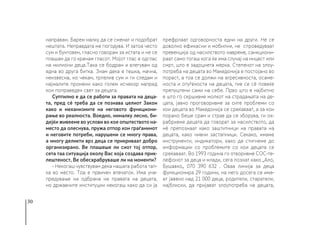30
направам. Барем малку да се сменат и подобрат
нештата. Неправдата ме погодува. И затоа често
сум и бунтовен, гласно говорам за истата и не се
плашам да го кренам гласот. Мојот глас е одглас
на милиони деца.Така се бодрам и влегувам од
една во друга битка. Знам дека е тешка, мачна,
неизвесна, но чекам, трпелив сум и ги следам и
најмалите промени како голем исчекор напред
кон поправеден свет за децата.
Суптилно е да се работи за правата на деца-
та, пред сѐ треба да се познава целиот Закон
како и механизмите на неговото функциони-
рање во реалноста. Воедно, нималку лесно, би-
дејќи живееме во услови во кое општеството на-
место да олеснува, пружа отпор кон граѓанинот
и неговите потреби, нарушени се многу права,
а многу деликти врз деца се прикриваат добро
организирано. Ве плашеше ли сиот тој отпор,
сета таа ситуација околу Вас која создава прик-
лештеност, Ве обесхрабруваше ли на моменти?
- Некогаш чувствувам дека нашата работа тап-
ка во место. Тоа е првичен впечаток. Има уна-
предување на одбрана на правата на децата,
но државните институции некогаш како да си ја
префрлаат одговорноста едни на други. Не се
доволно ефикасни и мобилни, не спроведуваат
превенција од насилството навреме, санкциони-
раат само тогаш кога ќе има случај на инцест или
смрт, што е задоцнета мерка. Степенот на злоу-
потреба на децата во Македонија е постојано во
пораст, а тоа се должи на агресивноста, осаме-
носта и отуѓеноста на децата, тие се сѐ повеќе
препуштени сами на себе. Прво што е најбитно
е што го скршивме молкот на страдањата на де-
цата, јавно проговоривме за сите проблеми со
кои децата во Македонија се среќаваат, а за кои
порано беше срам и страв да се зборува, ги ох-
рабривме децата да говорат за насилството, да
нѐ препознаат како заштитници на правата на
децата, како нивни застапници. Секако, имаме
инструменти, индикатори, како да стигнеме до
информации со проблемите со кои децата се
среќаваат. Во 1993 година го отворивме СОС-те-
лефонот за деца и млади, сега познат како „Ало,
Бушавко„ 070 390 632 . Оваа линија за деца
функционира 29 години, на него досега се има-
ат јавено над 21 000 деца, родители, старатели,
најблиски, да пријават злоупотреба на децата,
 