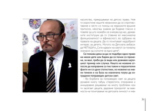 31
насилство, прекршување на детско право. Ние
ги користиме нашите механизми да се спротивс-
тавиме и често со помош на медиумите вршиме
притисок, некогаш знаеме да бидеме гласни и
повеќе од што можеби се очекува од нас, држав-
ните институции да ги ставиме во максимална
функционалност и ефикасност, во одбрана на
правата на децата. Да го почитуваат најдобриот
интерес за детето. Мотото на Детската амбаса-
да МЕЃАШИ е „Сите идеали на светот се помалку
значајни од солзите на едно дете“.
Се покажа дека за да се подобри едно право
на некое дете или барем да се почне со проме-
на, за жал, треба да се види или доживее најло-
шиот пример или случка. Ништо не можеме от-
после да направиме со тие тажни и поразителни
факти ни со црни статистики, но можеме на нив-
ни темели и на база на извлечена поука да из-
градиме поправеден детски свет.
- Во борбата за поправеден свет за децата
урнавме многу табуа, стереотипи, отворивме и
инициравме решавање на многу проблеми кои
ги засегаат децата, дадовме приоритет за важ-
носта на почитување на детската личност и нив-
 