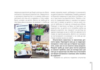 33
заедница родителите да бидат учесници во функ-
ционално и одговорно родителство. Заедничкото
и одговорно родителство и по развод треба да е
насочено кон она што е најважно, а тоа е најдо-
бриот интерес на детето. Детето не треба да се
чувствува дека е виновно за разводот и треба да
живее нормален живот, добивајќи го вниманието
од двата родители подеднакво, бидејќи разводот
на брачната заедница е престанок на бракот, но
не и престанок на родителството. Мајката и тат-
кото се подеднакво важни и значајни за правил-
ниот раст и развој на детето и тоа во никој слу-
чај не треба да се става во ситуација да избира.
Разводот е престанок на брак, не престанок на
родителство, на детето му е потребна љубов од
двајцата родители при процесот на растење во
здрава индивидуа за да се избегнат девијантните
појави во адолесценцијата. Детето не е виновно
за настанувањето на разводот и не смее да чув-
ствува никаква грижа на совест.
Општеството навистина ги проголтува дет-
ските права. Најмладите како да се најдискри-
минирани и нема како да се бранат од возрас-
ните, освен ако не им помогне некој возрасен.
Младите треба да знаат дека постои решение
за нивниот проблем, иако им изгледа како цел
свет да се срушил врз нив. Вие тоа го посочивте
низ бројни ангажмани и кампањи. Што посебно
би издвоиле?
- Живееме во целосно поделено општество
 