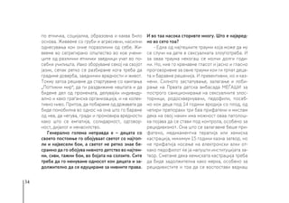 34
по етничка, социјална, образовна и каква било
основа. Живееме со груби и агресивни, насилни
однесувања кон оние поразлични од себе. Жи-
вееме во сегрегирано општество во кое учени-
ците од различни етнички заедници учат во по-
себни училишта. Иако зборуваме секој на својот
јазик, сепак ретко се разбираме кога треба да
градиме доверба, заеднички вредности и живот.
Токму затоа решивме да стартуваме со кампања
„Поттикни мир“, да ги раздвижиме нештата и да
бидеме дел од промената, делувајќи индивиду-
ално и како граѓанска организација, и на колек-
тивно ниво. Притоа, да побараме од државата да
биде помобилна во однос на она што го бараме
од неа, да негува, гради и промовира вредности
како што се емпатија, солидарност, одговор-
ност, дијалог и ненасилство.
Генерално голема неправда е − децата со
своето постоење го обојуваат светот со најтоп-
ли и највесели бои, а светот не ретко знае бе-
срамно да го обојува нивното детство во најтем-
ни, сиви, тажни бои, во бојата на солзите. Сите
треба да го менуваме односот кон децата и за-
должително да се едуцираме за нивните права.
И во таа насока сторивте многу. Што е највред-
но во сето тоа?
- Една од најтешките трауми која може да му
се случи на дете е сексуалната злоупотреба. И
за оваа траума некогаш се молчи долги годи-
ни. Но, ниe го кренавме гласот и јасно и гласно
проговоривме за овие трауми кои ги трпат деца-
та и баравме решенија. И превентивни, но и каз-
нени. Силното застапување, залагање и лоби-
рање на Првата детска амбасада МЕЃАШИ за
построго санкционирање на сексуалните злос-
торници, родосквернувачи, педофили, посеб-
но кон деца под 14 години вродија со плод, од
четири препораки три беа прифатени и мислам
дека на овој начин има можност оваа патолош-
ка појава да се стави под контрола, особено за
рецидивизмот. Она што се залагавме беше при-
фатено, медикаментна терапија или хемиска
кастрација, минимум 15 години казна затвор, но
не прифатија носење на електронски алки от-
како педофилот ќе ја напушти институцијата за-
твор. Сметаме дека хемиската кастрација треба
да биде задолжителна како мерка, особено за
рецидивистите и тоа да се воспостави веднаш
 