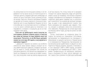 35
по напуштање на институцијата затвор и на пе-
дофилот на тој начин ќе му се помогне да не го
повтори делото, бидејќи Детската амбасада се
залага за секој повторен случај, доживотна каз-
на затвор. Ова не е телесно казнување, бидејќи
се делува на психата, односно психичкото рас-
тројство што го има педофилот бидејќи тој не е
способен да го контролира нагонот и либидото
и на тој начин сметаме дека му помагаме и на
педофилот, а воедно и на децата, да не се пов-
торуваат овие дела.
Сите вие од Амбасадата имате искуство во
сите правци, длабоко, широко, долго, и секој од
вас може да напише по една дебела книга од
искуствата. Потсетете се кој Ви беше најтежок
момент во сите овие 30 години, а кој најсветол и
најголема гордост?
- „Девојчето паднало на сукало и ја изгубило
невиноста“, вака некако заврши случајот на то-
гаш деветгодишното девојче, силувано од прија-
тел на мајка ѝ. Случај затворен! Во случаи на
сексуални деликти, постапката за утврдување по-
текло на повредите не може да ја прави гинеко-
лог, туку исклучиво лице од судска медицина кое
е за тоа стручно. Но, тогаш никој не го пријавил
случајот во судска медицина, каде што доколку
имало случај на силување, тоа ќе било откриено
поради спецификите на повредите. Интересен е
податокот дека двете повреди кои ги констати-
рал гинекологот не можеле да настанат од еден
пад, па дури и врз неверојатното сукало, туку
биле направени во најмалку два наврати. Зна-
чи, случајот е затворен, нема ниту осомничени,
ниту обвинети. Македонија ќе остане единстве-
на земја во светот каде „од пад на сукало се губи
невиност!“
Потоа, помогнавме на илјадници деца по-
годени од војната во поранешна Југославија,
одговоривме на предизвиците за спасување и
евакуирање на децата од Босна и Херцеговина
и ги згриживме во Македонија. Одговоривме на
косовската криза и работевме со децата во кам-
повите во Радуша, Бојане, Чегране, Стенковец 1
и 2 во периодот 1999 и 2000 година. За време
на конфликтот во Македонија во 2001 г. отво-
ривме Прифатилиште за внатрешно раселени
лица и згриживме 16 лица, тие во периодот од
пет години беа згрижени во Детската амбасада
 