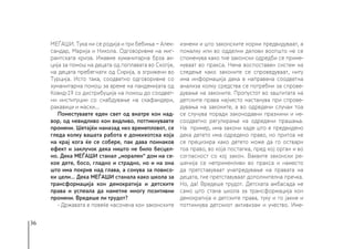 36
МЕЃАШИ. Тука ни се родија и три бебиња − Алек-
сандар, Марија и Никола. Одговоривме на миг-
рантската криза. Имавме хуманитарна брза ак-
ција за помош на децата од поплавата во Скопје,
на децата пребегнати од Сирија, а згрижени во
Турција. Исто така, соодветно одговоривме со
хуманитарна помош за време на пандемијата од
Ковид-19 со дистрибуција на помош до соодвет-
ни институции со снабдување на скафандери,
ракавици и маски…
Поместувавте еден свет од внатре кон над-
вор, од невидливо кон видливо, поттикнувавте
промени. Шетајќи наназад низ времепловот, се
гледа колку вашата работа е донкихотска која
на крај кога ќе се собере, пак дава поинаков
ефект и заклучок дека ништо не било бесцел-
но. Дека МЕЃАШИ станал „морален“ дом на се-
кое дете, босо, гладно и страдно, но и на она
што има покрив над глава, а сонува за повисо-
ки цели... Дека МЕЃАШИ станала како школа за
трансформација кон демократија и детските
права и успеала да наметне многу позитивни
промени. Вредеше ли трудот?
- Државата е повеќе насочена кон законските
измени и што законските норми предвидуваат, а
помалку или во одделни делови воопшто не се
споменува како тие законски одредби се приме-
нуваат во пракса. Нема воспоставен систем на
следење како законите се спроведуваат, ниту
има информација дека е направена соодветна
анализа колку средства се потребни за спрове-
дување на законите. Пропустот во заштитата на
детските права најчесто настанува при спрове-
дувања на законите, а во одредени случаи тоа
се случува поради законодавни празнини и не-
соодветно регулирање на одредени прашања.
На пример, има закони каде што е предвидено
дека детето има одредено право, но притоа не
се прецизира како детето може да го оствари
тоа право, во која постапка, пред кој орган и во
согласност со кој закон. Ваквите законски ре-
шенија се неприменливи во пракса и наместо
да претставуваат унапредување на правата на
децата, тие претставуваат дополнителна пречка.
Но, да! Вредеше трудот. Детската амбасада не
само што стана школа за трансформација кон
демократија и детските права, туку и го јакне и
поттикнува детскиот активизам и учество. Име-
 