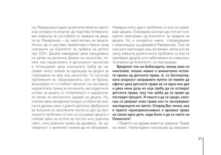 37
но, Македонија е една од ретките земји во светот
која успеала по вторпат да подготви Алтернати-
вен извештај за состојбата со правата на деца-
та во Македонија – од перспектива на децата.
Истиот да го достави, презентира и брани пред
членовите на Комитетот за правата на детето
при ООН. Децата наведуваат дека секојдневно
се жртви на различни форми на насилство, по-
меѓу кои најзастапено е врсничкото насилство
и потенцираат дека училиштата треба да на-
прават многу повеќе за едукација на децата за
спречување на овој вид насилство. Ги посочија
проблемите во образованието, кои се бројни,
вклучувајќи го и слабиот квалитет на наставата,
недоволната грижа за хигиената, несоодветните
услови за децата со попреченост и недоволна-
та грижа за менталното здравје на децата. Но,
сметаат дека загадениот воздух, особено во зим-
ските денови, како и дивите депонии, фабриките
во близина на населените места се дел од еко-
лошките проблеми со кои се соочуваат децата и
сметаат дека за истите не постои ниту доволна
свест, ниту доволна грижа од државата. За од-
говорност и кривично гонење да не зборуваме.
Наведоа многу други проблеми со кои се среќа-
ваат децата. Очекуваме наскоро да стигнат кон-
кретни препораки од Комитетот за правата на
децата. Но, и конкретно нивно спроведување
и реализација од државата Македонија. Тука ќе
има уште неопходен наш ангажман, затоа што во
секој извештај досега многу проблеми со кои се
среќаваат децата, а се забележани во извештаи-
те упатени до Комитетот, се повторуваат.
Вредниот тим на Амбасадата, чиниш како со
чингелаќе, мошне нежно и внимателно испле-
те мрежа од детските права. А, со беспоштед-
ната упорност направивте луѓето сè повеќе да
сфатат дека детските права не се едно или две
и дека нема доза во која треба да се остварат
детските права, туку тоа треба да се прави до
последен процент. И нешто и да се среди, секо-
гаш се јавуваат нови права кои ги заслужуваат
наследниците на светот. Според Вас лично, кое
е првото најнеприкосновено и врховно право
на секое едно дете, каде било и да се наоѓа на
Планетата?
- Правото на здрава животна средина. Право
на живот. Најпогодена популација од аерозага-
 