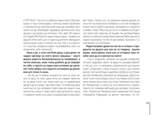 45
е МЕЃАШИ. Тоа што го работат навистина е беспре-
корно и под полна пареа. Секогаш имаат проблеми
со финансиите, меѓутоа знаат како да направат про-
грами за да обезбедат одредена финансиска под-
дршка и да можат да опстанат. Еве, веќе 30 години
опстојува МЕЃАШИ со единствена кауза - правата на
децата! Ине само што е една од ретките невладини
организации која се залага за тоа, туку и со рејтин-
гот секогаш некаде во врвот на довербата, меѓу на-
селението, меѓу граѓаните.
Иако и јас, и сите сме биле деца, и ден денес не
најдов одговор на моето вечно прашање − зошто
децата радоста бескомпромисно ја покажуваат, а
тагата никогаш, знаат толку длабоко да ја сокријат
во себе, и просто се чудам како успеваат да одглу-
мат толку добро, што најчесто не можеме да дозна-
еме што точно ги мачи.
- Ха ха, да ти кажам искрено ни сам не знам зо-
што е така, но знам дека кога сум правел претста-
ви за деца точно сум знаел како да ги привлечеме
децата да ја сакаат таа претстава. Се разбира дека
никогаш не сум направил претстава во којашто има
насилство, колку и такви претстави да биле во тренд
имодерни,многусумсакалнадецатадаимраскажу-
вам бајки. Затоа што, во денешно време децата се
нонстоп на мобилните телефони и на тие телефони
можат многу работи да видат, непријатни и пријатни
и убави и грди. Меѓутоа, јас кога ги правев моите дет-
ски претстави секогаш се трудев тоа да биде бајка,
затоаштовеќевосемејстватанемамебабакојаќеги
седне внучињата, па ќе им раскажува приказни. Со
нив децата се сплотуваат.
Недостасуваат драми во кои ќе се опише и стра-
дањето на децата она кое не го гледаме, децата
жртви, запоставени, оние кои се оставени како гу-
лаби сами да се снаоѓаат во светот.
- Тоа е генерален проблем на нашиве телевизии,
сè уште најдобри серии за деца се „Бушава азбука“
и тие јас што ги направив „Чудовиштата од нашиот
град“, „Кловнови“, серии коишто колку и да помине
време,тиепакќебидатнајдобри.ДоброештоМаке-
донска телевизија повторно ја продуцира „Дајте му-
зика“ тоа е многу убава, многу позитивна, многу отка-
чена серија, ама штета што толку телевизии постојат
во Македонија и никој од сопствениците и дирек-
торите не покажаа амбиција да направат програми
плус. Порано во Македонската телевизија постоеше
специјална Редакција за детски програми, па по-
 