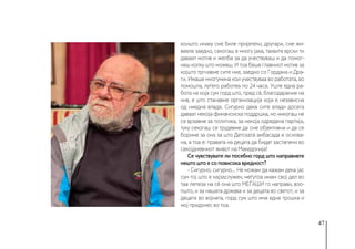 47
коишто инаку сме биле пријатели, другари, сме жи-
вееле заедно, секогаш е многу јака, таквите врски ти
даваат мотив и желба за да учествуваш и да помог-
неш колку што можеш. И тоа беше главниот мотив за
којшто тргнавме сите ние, заедно со Гордана и Дра-
ги. Имаше многумина кои учествуваа во работата, во
помошта, луѓето работеа по 24 часа. Уште една ра-
бота на која сум горд што, пред сè, благодарение на
нив, е што станавме организација која е независна
од ниедна влада. Сигурно дека сите влади досега
даваат некоја финансиска поддршка, но никогаш не
се врзавме за политика, за некоја одредена партија,
туку секогаш се трудевме да сме објективни и да се
бориме за она за што Детската амбасада е основа-
на, а тоа е: правата на децата да бидат застапени во
секојдневниот живот на Македонија!
Се чувствувате ли посебно горд што направивте
нешто што е со повисока вредност?
- Сигурно, сигурно... Не можам да кажам дека јас
сум тој што е најзаслужен, меѓутоа имам свој дел во
таа лепеза на сè она што МЕЃАШИ го направи, воо-
пшто, и за нашата држава и за децата во светот, и за
децата во војната, горд сум што има една трошка и
мој придонес во тоа.
 