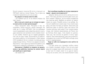 51
ботите којашто помогна 80 отсто е пасошот на
МЕЃАШИ, светски познат бренд. Тоа е една од
големите привилегии што сум ја имал.
Но, децата се пасош сами по себе.
- Би требало да се, но во ваков учкуруш од
свет, тешко.
Што е она што сакате да се оствари во идни-
на како успех на оваа организација?
-Нека продолжи вака. Мисијата е таа, се-
којдневна, секоја минутна, секоја секундна. Не
смее да го снема МЕЃАШИ. Ние не добиваме
ништо од државата како средства, речиси ништо,
дури напротив сме напаѓани многу повеќе откол-
ку што треба. Наместо да се гордее државата,
ние сме им како товар. Волонтерски ја работи-
ме целата работа, по ентузијазам е. Едно време
СОС-телефонот ќе ни го запрат, па нема да имаш
средства да платиш. Потоа ни ја дадоа линијата
бесплатно. Тоа е една од паметните работи што
мобилниот оператор и државата ги направиле.
Неисцрпна е борбата за правата на децата,
колку и да работиш секогаш ќе излезе нешто
што треба да се дооствари.
- Во право сте!
Кој ги разбира подобро во основа човековите
права − децата или возрасните?
- Децата. Затоа што се чисти, затоа што се не-
вини. Ние како растеме мислиме дека многу ра-
боти знаеме. Обратно. Јас во мојата професија
сум секогаш дете. Вербата на детето ја прене-
сувам на сцена. Можеби затоа и сум добар. За-
тоа што вербата во играта која сте ја имале како
деца, ние како постари, ја губиме. Замислата. Да
замислиш дека си доктор. Како ние лесно сме
глумеле доктори како деца? Сме глумеле авија-
тичар, сме глумеле машиновозач, во Ресен или
во Битола, било каде... Сме играле со џамлии.
Така што, таа чистота на детето е многу чудо-
творна. Таму нема формула, таму има искреност,
сè додека тоа го има и во МЕЃАШИ, ќе биде сè во
склоп и надоврзување.
Каде се губи она праведното кога луѓето ќе
пораснат?
- Се губи затоа што стануваат злобни, малку
или повеќе стануваат злобни. Сети се кога како
деца ќе ни дадеа парче леб намачкано со пипер,
а маст ако ти стават, ехее ти си цар во маало.
Никој не се лутел, ниту сме имале болести како
 