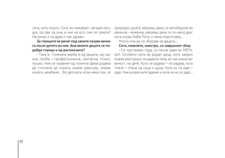 52
сега, ниту ништо. Сега ми кажуваат: загаден воз-
дух, од ова од она, а ние на што сме се грееле?
На ќумур и на дрва и пак здрави.
За глумците ќе речат под своите пазуви вечно
го носат детето во нив. Ама велите децата се по-
добри глумци и од вистинските?
- Така е. Големата верба е кај децата, кај нас
има проба – професионална, ментална, психо-
лошка. Ние сè правиме од почетна фаза додека
да стигнеме до играта, имаме режисер, имаме
колеги, вежбаме... Во детската игра нема тоа, сè
природно доаѓа, веруваш дека си непобедлив во
криенка - миженка, веруваш дека ти си некој друг
кога играш баба Рога, и нема подготовка…
Многу има да се зборува за децата…
Сега, повелете, маестро, со завршниот збор.
- Се чувствувам горд, со песна одам во МЕЃА-
ШИ. Особено кога ќе дојдат деца, кога заедно
имаме разговори, на дадена тема, ах таа нивна не-
виност, на дете. Кога се радува − се радува, кога
плаче − плаче од срце и душа. Кога му се јаде −
јаде. Ние возрасните јадеме и кога не ни се јаде...
 