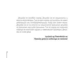 6
Децата се посебен народ. Децата не се национални и
верски војсководци. Тие се еден народ, кој никогаш не извел
револуција или контрареволуција, ниту пак повел војна.
Децата не се ни класно ни национално прашање: децата
се прашање над сите прашања. Тие се народ кој најмногу
страда во воените судири и човековите трагедии. Деца-
та се само деца
(цитат од Повелбата на
Првата детска амбасада во светот)
 