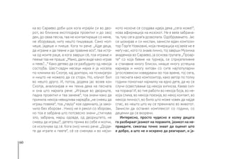 60
ка во Сараево доби шок кога играјќи си во дво-
рот, во близина експлодира проектил и до овој
ден, до оваа песна, таа не контактираше со мене,
не зборуваше, ниту нешто пишуваше. Само мол-
чеше, јадеше и пиеше. Кога ти рече: „Ајде деца,
да играме и да пееме и да правиме воз“, таа истр-
ча од моите раце, а кога заврши сè, тоа играње и
пеење таа ме праша: „Мамо, дали виде како играв
и пеев?...“ Како детево да се разбудило од некоја
состојба. Шест-седум месеци мајка ѝ ја носела
по клиники во Скопје, кај доктори, на психијатри
и ништо не можело да се стори. Но, клучот бил
во нешто друго. И, потоа, додека јас возев кон
Скопје, анализирав и ми текна дека на песната
и она што мајката рече: „Играше во двориште,
падна проектил и таа занеме“, тоа значи како да
примила некоја невидлива наредба „не смееш да
играш повеќе“, тоа „паууу“ кое одекнало, ја зако-
чило без зборови . Никој не ѝ рекол со зборови,
но тоа е забрана што потсвесно значи „стигнува
зло, забрана, марш одовде, од двориштето, не
смееш да играш!“, детето прима во себе и молчи,
се исклучува од сè. Кога оној чичко рече: „Дојде-
те да играте и пеете“, сè се сменува и во нејзи-
ното мозоче се создава идеја дека „сега може!“,
нова афирмација на мозокот. Не е веќе забрана-
та, туку сега доаѓа дозволата. Одобрувањето. Јас
се шокирав и си мислам, замисли еден компози-
тор Ѓорѓе Новковиќ, моја генерација кој веќе не е
меѓу нас, кого го знаев лично, тој заврши Музичка
академија во Сараево, ја основа групата „Проар-
те“ со која бевме на турнеја, се спријателивме
и станавме многу блиски, имаше многу успешна
кариера и многу хитови со сите најпопуларни
југословенски изведувачи во тоа време, тој сега,
со песната како композитор, како автор по толку
години помогнал најмалку на едно дете, да му се
случи освестување од некоја хипноза. Каква сил-
на порака! И, во тие работи во некоја боја, во не-
која слика, во некоја поезија, во некој контакт, во
некоја личност, во било што може човек да најде
спас, во нешто што му се прекинало во животот.
Замисли да останел комплексот со години, со
децении да се вкорени.
Интересно, просто чудесно е колку децата
го разбираат јазикот на пораките, јазикот на не-
правдите, секогаш точно знаат да оценат што
е добро, а што не и искрено да реагираат, и ја-
 
