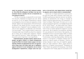 61
зикот на музиката − во кој свет најмногу ужива-
ат. Кога Вие би избирале, кој Ваш стих од сите
испеани песни и хитови, би им го посветиле на
сите деца во светот?
- Па еве, на пример, на децата би им ја посве-
тил песната „Чадорче“ на којашто јас сум автор
на текстот, а син ми Дарко Мијалковски е автор
на мелодијата, песна испеана во серијата „Супер
ѕвезда“. Дарко има продуцирани 750 композиции
за деца во таа серија од кои стотина имам јас,
една од нив е „Чадорче“, која во рефренот вели:
„Кој си носи чадорче, не наврнува, сув поминува,
а не настинува“. Тоа е порака којашто практично
покажува еден вид потреба од заштита, навреме
да си имаш, да си чуваш едно чадорче, гледано
како заштита, воопшто. Човек претходно, на не-
кој начин, да се подготви и за не дај Боже...
Сиромаштијата, од една страна, трката по ка-
риера, од друга страна, се главни непријатели
на детето. Вие сте семеен човек и дедо и со тоа и
пример. Имавте ли двоумење во екот на најголе-
мата слава како поп-пејач дали да ги одберете
цврсто патеките по кои чекоревте, кои се многу
возбудливи и привлечни, а водат само кон сце-
ната и топ-листите, или првенствено семејство-
то, децата, кои се нешто свето и незаменливо?
- Светот јас го гледам креативно и уште од мо-
ето детство имав некој поширок светоглед, што
посебно доаѓаше до израз во начинот на презен-
тирање на приказните, кои тогаш ги слушав на
Радио Скопје во една емисија „101 приказна“, со
гласот на Борис Мајсторов. Не само што ги слу-
шав кога дојдов во Црниче, и се префрлив да учам
во ОУ „Кочо Рацин“ , јас веќе имав осум години
и во маалото важев за раскажувач на приказни.
Уште тогаш ги сакав народните мудрости, од нив
учев многу. Да се вратам на конкретен одговор,
сè е до домашното воспитание. Бев единец, не-
мав браќа сестри и од моите дедо, баба, по мајка
ми, слушав мудри совети, претежно од дедо ми.
Тој ме учеше: „Секогаш биди добар, секогаш оди
посети ги постарите“, а бидејќи имавме куќи со
капии во старите маала, ми велеше: „Тропни на
капија, прашај ги како сте, што правите, здрави,
живи сте, ајде пријатно“. Вели: „Една минута е
доволно за здрава комуникација.“ Живеевме во
Пајко Маало кај црквата Богородица, тука беше
и чаршијата и Бит-пазар, дедо ми општеше со за-
 