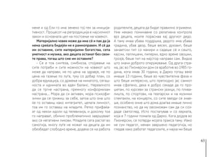 63
мене и од Ели го има земено тој ген за иниција-
тивност. Процесот на репродукција е најсилниот
закон и основната цел на постоење на човекот.
Материјално човек може да има сè и пак да ја
нема среќата бидејќи не е рамноправен. И сè да
им оставиме, сите материјални богатства, сета
уметност и музика, ако децата останат без свои-
те права, тогаш што сме им оставиле?
- Се е тоа синтеза, симбиоза, спојување на
сите потреби и сите можности на човекот што
може да направи, не по цена на здравје, не по
цена на газење по луѓе, туку со добар план, со
добра едукација, со држење на минатото, сегаш-
носта и иднината во еден баланс. Нереалното
да се тргне настрана, премногу конформизам
настрана… Мора да си активен, мора психофи-
зички да се грижиш за себе, затоа што она што
ќе го оставиш како интегритет, целата личност,
тоа им го оставаш на младите. Ретко прифаќа-
ат од некои идоли од телевизија, и доколку тоа
го направат, обично проблематично завршуваат
ако се негативни ликови. Младите сега растат во
самотија, многу луѓе не можат на децата да им
обезбедат слободно време, додека се на работа
родителите, децата да бидат правилно згрижени.
Ние некако поминавме со релативна контрола
врз децата, моите пораснаа кај другиот дедо.
А таму имаа убава поддршка, дедото има убава
градина, убав двор, беше весел, духовит, беше
занаетски тип со манири и садеше сè и сешто,
кајсии, патлиџани, пиперки, едно време овошки,
грозје, беше тип на мајстор направи сам. Видоа
што значи доброто опкружување. Од друга стра-
на, јас во Пионерски дом се вработив во 1985 го-
дина, кога имав 30 години, а Дарко тогаш веќе
имаше 13 години, беше во чувствителна фаза и
што беше интересно, што претходно јас самиот
имав сфатено, дека е добро секаде да го про-
шетам, по курсеви за странски јазици, по плива-
лишта, по спортови, на театарски и на музички
спектакли, на концерти, со сите ѕвезди се знае-
ше, особено оние што дома доаѓаа имаше лично
познанство, но да му овозможам сам да си соз-
даде светоглед. Исто постапував и со ќерката,
која е 7 години помала од Дарко. Кога дојдов во
Пионерски, се потврди мојата пракса таму. Иако
не сум педагог, немам завршено педагогија, но
гледав како работат педагозите, и мајка ми беше
 