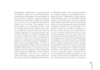 65
Разменувавме информации со хуманитарците
на Балканот, секоја чест за нив бидејќи дење-
ноќе демнеа и пренесуваа. Ние, како држава, не
бевме директно поврзани, телекомуникациите
не работеа кон Белград и Загреб, јас не можев
ниту на татко ми да му се јавам во Бјеловар во
Хрватска, ниту тој мене. Таму живееше и таму
почина, дури не ни знаев дека починал тогаш
во тој бурен период од тие неколку воени годи-
ни низ Хрватска и делови од Босна. Беше тоа
страшен период, но ниту некој од нас не ја зло-
употреби МЕЃАШИ за приватна потреба, дури
ни за еден телефонски повик. Сите овие луѓе
и оние институции кои ја помагаа МЕЃАШИ со
средства, со материјали, со репроматеријали за
работа, простор, беа драгоцени. МЕЃАШИ по-
чна во една куќа во Дебар Маало, во куќата на
Владо Шопов, брат на славниот поет Ацо Шопов
во Дебар Маало. Друго, што најмногу ми се до-
падна во статутот е дадениот завет, бидејќи таа
е регистрирана во Обединети нации и заветот
гласи недвижниот имот што ќе го стекне во
своето постоење, делување, развој, евентуално
во случај на гасење се префрла во сопственост
на Обединети нациии. Исто, за секоја неповол-
на ситуација за деца и злоупотреба веднаш се
јавува во јавност Амбасадата и бара коректна
информација од власти и не дозволува размав-
тување на негативен однос кон деца, никаква
злоупотреба, максимална заштита. Сиромашна
земја сме, ама за да одржиме однос кон децата
и правата на децата, не сме толку бедни и си-
ромашни, туку да не се правиме наудрени. Е, и
јас сум со таков став, сите тие се нечии деца, не
во онаа социјалистичка смисла сечии и ничии,
туку се наши деца, апсолутно наши, значи штом
се иднина на овој дел од човештвото, наши се и
наша задача е што можеме за нив да правиме да
го направиме. Не можеме премногу, не можеме
чуда, но барем минимумот, да се држи чекорот,
да се внимава да знаат луѓе склони кон одреде-
ни девијантни постапки кон децата дека секој
обид ќе им биде бесцелен и ќе бидат изнесени
во јавност, тоа е една многу голема придобив-
ка, зашто во кризен период и за време на вој-
на се зголемува агресијата врз децата по сите
основи, експлоатација на неверојатно ниво. Не
сум слушнал кај нас, но во светот ги пуштаат во
 
