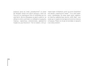 66
рудници долу во онаа „прљавштина“ со раце
да збираат ќумур или други ресурси, само за-
тоа што се сиромашни или со проблеми во се-
мејството. Да не зборуваме за други работи, за
области многу осетливи со либидото на децата,
пороци, наркотици, алкохолизам, девијантни
појави во шоу бизнисот. Тие се лажат, и ќе ци-
тирам еден интересен цитат од мили пријатели
кои велеа „шаренилото лаже“ . Се е ова шаре-
нило, примамува. Ќе види едно дете шарени-
ло (светла, рефлектори, диско, клуб, бар) , кои
може да го однестат во една апсолутно опасна
ситуација. Мора на сè да се внимава со децата
и во секој момент.
 