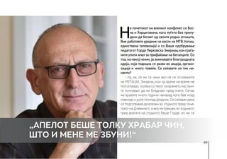 69
„Апелот беше толку храбар чин,
што и мене ме збуни!“
Н
а почетокот на воениот конфликт со Бос-
на и Херцеговина, кога луѓето беа прину-
дени да бегаат од своите родни огништа,
Вие работевте уредник на вести на МТВ (тогаш,
единствена телевизија) и со Ваше одобрување
педагогот Горде Пирковска Змијанац кон граѓа-
ните упати апел за прифаќање на бегалците. Со
тоа, на некој начин, ја аминувавте благородната
идеја, која подоцна се разви во акција, органи-
зација и многу повеќе. Се сеќавате на тие мо-
менти?
- Ха, ха, сè ми се чини ако не се основачите
на МЕЃАШИ, Змијанац кои од време на време ме
потсетуваат,полекасотекотнавреметонастани-
те почнуваат да ми бледнеат пред очите. Сепак
ме враќате многу години наназад кога бев млад
новинар и уште помлад уредник. Се сеќавам дека
се подготвував да влезам во студиото пред поче-
токот на Дневникот, а ако не грешам, во ходникот
пред вратата на студиото беше Горде, но ми се
 