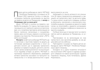 7
П
рвата детска амбасада во светот МЕЃАШИ
- Република Македонија е основана на 29
април 1992 година во Скопје, и е прва ре-
гистрирана граѓанска организација за заштита
на правата на детето во Македонија, со визија за
Поправеден свет за секое дете!
Денес, МЕЃАШИ е синоним за правата и до-
бробитта на децата. Со години, таа е една од ор-
ганизациите што граѓаните најмногу ја препозна-
ваат, но и посветена партнерска организација на
бројни граѓански организации и иницијативи,
мрежи, јавни институции, медиуми и компании од
земјава и од странство. Многумина велат: „МЕЃА-
ШИ е институција“.
Мисијата на Детската амбасада МЕЃАШИ е да
ги застапува и заштитува правата на децата, да
поттикнува одговорно родителство и почит на
детската личност, да го зајакнува граѓанското
движење за правата на децата, детското учество
и да се залага за функционалност на институции-
те во најдобар интерес на детето. МЕЃАШИ го
промовира мировното образование, развивајќи
активно граѓанство засновано на принципот на
ненасилство и ги негува различностите и една-
квите можности за сите.
Амбасадата со своите активности во измина-
тите 30 години придонесе во развивањето и јак-
нењето на граѓанската свест за детските права.
Го сруши молкот за детските страдања, особено
за физичката, сексуалната и економската злоу-
потреба на децата, откривајќи во јавноста повеќе
случаи на злоупотреби и директно ангажирајќи
се за воспоставување поефикасни механизми за
заштита на децата.
Не беше лесно да се трасира патот на новото
светско детско движење во Македонија, но ус-
пеа!
Прогласувани се за организација во која
граѓанството има најголема доверба, за нив де-
цата веќе учат во учебници.
Претседател и основач на Првата детска ам-
басада во светот МЕЃАШИ - Република Македо-
нија е Драги Змијанац.
Основачи се и група посветени ентузијасти
кои на 29 април 1992 година го одржаа основач-
кото собрание на новата организација: Гордана
Пирковска Змијанац, Коле Ангеловски, Драган
Мијалковски…
 