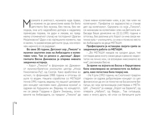 74
М
узиката е уметност, музиката чуда прави,
а можеме ли да замислиме какво би било
детството без музика, без песна, без ме-
лодија, она што најдлабоко допира и најдалеку
пренесува порака, па дури и лекува, во пред-
малку споменатиот случај на господинот Драган
Мијалковски? Дури и во најтешките моменти, таа
е мелем, ги развеселува детските срца, кои впро-
чем најмногу ѝ се радуваат.
Во овие 30 години, Детскиот хор „Пиколо“ е
музички заштитен знак на Амбасадата и колек-
тивен член. Тие се речиси и „врсници“. Дири-
гентката Весна Димчевска ја открива нивната
заедничка историја.
- Хорот „Пиколо“ е формиран во Државни-
от музичко-балетски училиштен центар „Илија
Николовски-Луј“, од Скопје. Како вработена во
истиот, го формирав 1988 година и оттогаш сѐ
уште го водам. Нашата соработка со МЕЃАШИ
почна 1991 година, веднаш по нашиот целовече-
рен концерт насловен како „Духовна музика“, а
одржан во Куршумли ан. Веднаш по концертот,
ми се јавија Гордана и Драги Змијанац, осно-
вачите на Амбасадата, со предлог „Пиколо“ да
стане нивни колективен член, а јас пак член на
колегиумот. Прифатив со задоволство и станав
дел од колегиумот. Одлуката со која „Пиколо“,
се назначува за колективен член на Детската ам-
басада беше донесена на 22.11.1991 година и
оттогаш, без разлика што Хорот си има своја ма-
тична куќа − училиштето, си има и почесно место
во Амбасадата за деца МЕЃАШИ.
Професорката ја истакнува својата среќа за
заедничката работа со МЕЃАШИ.
- „Во МЕЃАШИ наидов на сродни души, тие
согледаа дека многу сакам деца и дека во недос-
таток на лично мои, се вложувам максимално во
нив“, раскажува Весна.
За време на војната во Босна и Херцеговина
била инволвирана во активностите на Амбаса-
дата, како логистика била покрај нив.
- На 9 јули 1992 година, на Скопскиот градски
стадион се одржа добротворен концерт со цел
финансиски да им се помогне на босанските бе-
галци, во чија организација учествуваа и МЕЃА-
ШИ. „Пиколо“ ја изведе „Хорот на Евреите“, од
операта „Набуко“, од Верди... Таа ситуација,
како и многу други, нѐ спои со бегалците уште
 