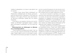 76
повеќе, се дружевме, а со некои и ден денес сме
во контакт.
- Следен голем чекор беше отворањето на
Мировната конференција во Охрид, организи-
рана од Хелсиншкиот парламент, на 40 земји од
Европа и УСА, каде „Пиколо“, како претставник
на Детската амбасада, изведе дел од својата
програма.
Позитивно е што децата секогаш кога наста-
пуваат за МЕЃАШИ чувствуваат радост, знаејќи
дека учествуваат за добробит на сите нивни вр-
сници.
Волонтерството во Амбасадата за Димчев-
ска, е позитивна работа.
- Мене желбата ме водела цел живот. Чест ми
е што сум дел, односно волонтер во оваа Амба-
сада. Горде и Драги многу ги почитувам и сакам.
Тие навистина останале доследни на својата за-
мисла и мисија. Во рамките на таа мисија се ост-
вари и дел од мојата мисија, така што секој вгра-
дил значајно место во еден заеднички успех...
Но, она што таа вели е најглавно, што аудио-
касетата која произлезе од Концертот на духов-
на музика, на која како композитор, аранжер и
изведувач се појавува композиторот Димитрије
Бужаровски, МЕЃАШИ ја дистрибуира до низа
еминентни личности, миротворци низ цел свет,
како порака од Првата детска амбасада од Ма-
кедонија, како подарок и благодарност.
И на крај, како јаготка на шлагот, видеоспотот
на божиќната песна „Тивка ноќ“ (Silent Night),
од Франц Грубер, во аранжман на Димитрије Бу-
жаровски, остварен на 23.12.1993 во Скопје, во
соработка со Детската амбасада МЕЃАШИ и Ка-
ритас, а во реализација на МРТВ. Видеоспотот
беше музичка порака за сите деца во светот.
 