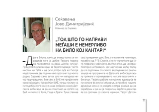 77
Новинар од Сараево
Сеќавања
„Тоа што го направи
МЕЃАШИ е немерливо
на било кој кантар!“
Јово Димитријевиќ
-Д
рага Весна, само да знаеш колку се из-
радував кога ја добив Твојата порака
со посредство на оваа „шејтан кутија“.
Пред сè се интересирам за Твоето здравје. Често
мислам на Тебе и на сите добри луѓе во Скопје
каде поминав две години како прогонет од моето
родно Сараево само затоа што ми натурија не-
кој наципредзнак. Бев сам, а ВИЕ ме прифативте
како нај-роден. Кога велам ВИЕ, тогаш мислам на
сите добри луѓе кои се имаа собрано околу Дет-
ската амбасада за да им помогнат на луѓето од
БиХ на чело со Коле, Гоца и Драги. Тука стекнав
свој привремен дом. Вие, а и колегите новинари,
посебно од РТВ Скопје, сте ми помогнале да си
го повратам човечкото достоинство, да чекорам
повторно исправено. Јас настојував колку толку
да се оддолжам со своето вклучување во реали-
зација на програмата на Детската амбасада око-
лу грижата и згрижувањето на сите прогонети и
бегалци. Твојата работа на музичка едукација ќе
ми остане во вечно сеќавање, а посебно нашето
дружење кога и со својата сестра знаеше да ме
охрабриш и да ми ја повратиш вербата дека пак
ќе се сретнам со своите најмили. Твојот Детски
 