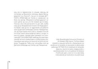 78
хор, кој со задоволство го слушав, секогаш ме
потсетува на Виенските момчиња. Драга Весна,
(диригент на „Пиколо“) , тоа што го направи ДЕТ-
СКАТА АМБАСАДА во Скопје е немерливо на
било кој кантар. Зборовите на благодарност се
само делче од она што би можело да се каже.
Ние кои сега сме распрснати по цел свет, треба
само да ја зборуваме вистината и ќе биде довол-
но барем така да им се оддолжиме на добрите
луѓе од Детската амбасада, Скопје и Македонија.
Јас од моја страна многу често, посебно кога ќе
се случат некои катастрофи во светот, за жал, ги
има сè повеќе, говорам дека примерот на Скоп-
ската ДЕТСКА АМБАСАДА треба да послужи како
пример на многу хуманитарни и добротворни ор-
ганизации како да им се помогне на луѓето во не-
волја. Поздрав до Тебе и до сите добри луѓе од
Детската Амбасада, до Скопје и до Македонија.
(Јово Димитријевиќ почина во Канада на
16 ноември 2016 година. Тој беше врвен
спортски новинар од Босна и Херцеговина, кој
несебично се посвети на мисијата на Детската
амбасада МЕЃАШИ. Ќе го памтиме по неговата
ведрина, смисла за хумор, поддршката и
охрабрувањето кои ни ги даваше постојано.
Посебните луѓе и кога не се на овој свет,
остануваат да живеат во нашите срца). 
 