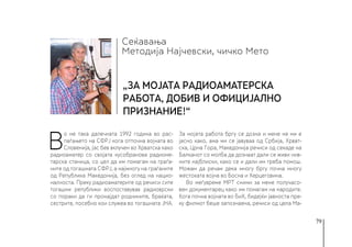 79
Сеќавања
„За мојата радиоаматерска
работа, добив и официјално
признание!“
Методија Најчевски, чичко Мето
В
о не така далечната 1992 година во рас-
паѓањето на СФРЈ кога отпочна војната во
Словенија, јас бев вклучен во Хрватска како
радиоаматер со својата кусобранова радиоме-
тарска станица, со цел да им помагам на граѓа-
ните од тогашната СФРЈ, а најмногу на граѓаните
од Република Македонија, без оглед на нацио-
налноста. Преку радиоаматерите од речиси сите
тогашни републики воспоставував радиоврски
со пораки да ги пронајдат роднините, браќата,
сестрите, посебно кои служеа во тогашната ЈНА.
За мојата работа бргу се дозна и мене не ми е
јасно како, ама ми се јавуваа од Србија, Хрват-
ска, Црна Гора, Македонија речиси од секаде на
Балканот со молба да дознаат дали се живи нив-
ните најблиски, како се и дали им треба помош.
Можам да речам дека многу бргу почна многу
жестоката војна во Босна и Херцеговина.
Во меѓувреме МРТ сними за мене получасо-
вен документарец како им помагам на народите.
Кога почна војната во БиХ, бидејќи јавноста пре-
ку филмот беше запознаена, речиси од цела Ма-
 
