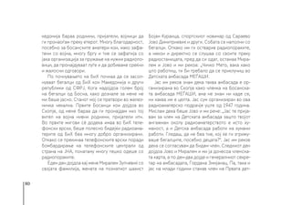 80
кедонија бараа роднини, пријатели, војници да
ги пронаоѓам преку етерот. Многу благодарност,
посебно за босанските аматери кои, иако зафа-
тени со војна, многу бргу и тие се зафатија со
јака организација за пружање на нужни радиопо-
вици, да пронајдуваат луѓе и да добиваме среќни
и жалосни одговори.
По почнувањето на БиХ почнаа да се засол-
нуваат бегалци од БиХ кон Македонија и други
републики од СФРЈ. Кога надојдоа голем број
на бегалци од Босна, како дознале за мене не
ми беше јасно. Станот мој се претвори во желез-
ничка чекална. Првите Босанци кои дојдоа во
Скопје, од мене бараа да ги пронајдам низ тој
вител на војна нивни роднини, пријатели итн.
Во првите мигови сè додека имаа во БиХ теле-
фонски врски, беше полесно бидејќи радиоама-
терите од БиХ беа многу добро организирани.
Откако се прекинаа телефонските врски поради
бомбардирање на телефонските централи од
страна на ЈНА, понатаму многу тешко одеше со
радиопораките.
Еден ден дојдоа кај мене Миралем Зупчевиќ со
својата фамилија, жената на познатиот шахист
Бојан Кураица, спортскиот новинар од Сараево
Јово Димитриевиќ и други. Собата се наполни со
бегалци. Откако им ги остварив радиопораките,
а некои и директно се слушаа со своите преку
радиостаницата, пред да си одат, останаа Мира-
лем и Јово и ми рекоа: „Чичко Мето, вака како
што работиш, ти би требало да се приклучиш во
Детската амбасада МЕЃАШИ.
Јас им реков знам дека таква амбасада е ор-
ганизирана во Скопје како членка на Босанска-
та амбасада МЕЃАШИ, ама не знам ни каде се,
ни каква им е целта. Јас сум организиран во ова
радиоаматерско подрачје уште од 1947 година.
Мислам дека беше Јово и ми рече: „Јас те прија-
вам за член на Детската амбасада зашто твојот
ангажман околу радиоаматерството е исто ху-
маност, а и Детска амбасада работи на хумани
работи. Гледаш, да не беа тие, кој ќе ги згрижу-
ваше бегалците, посебно децата?“. Јас им реков
дека се согласувам да бидам член. Следниот ден
дојдоа Јово и Миралем и ми ја донесоа членска-
та карта, а по ден-два дојде и генералниот секре-
тар на амбасадата, Гордана Змијанац. Па, така и
јас на млади години станав член на Првата дет-
 