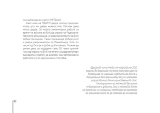 82
ска амбасада во светот МЕЃАШИ.
Како член на ПДАСМ дадов онолку придонес
колку што ми даваа можностите. Мислам дека
многу дадов. За мојата хуманитарна работа за
време на војната во БиХ,од страна на Радиоама-
терската асоцијација на радиоаматерите од БиХ
добив признание. Такви признанија добија уште
и двајца радиоаматери од Македонија, Јоле Јо-
лески од Скопје и Цобе од Катланово. Можам да
речам дека се издадени само 50 такви призна-
нија од страна на БиХ наменети за радиоаматери
од Европа и светот, за аматери кои беспрекорно
работеле се до Дејтонската спогодба.
(Драгиот чичко Мето нè напушти во 2012
година. Во годините на војна кога врските на
бегалците со нивните најблиски во Босна и
Херцеговина беа прекинати, тој со неговата
радиостаница беше единствениот спас.
Благодарение на неговиот бескраен
ентузијазам и добрина, тој и неговата Блага
им помогнаа на илјадници семејства во времето
на тешката војна за да стапат во контакт).  
 