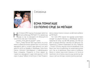 83
Сеќавања
Есма помагаше
со полно срце за МЕЃАШИ
Н
а 13 април 1992 година, Есма дојде првпат во
Детската амбасада МЕЃАШИ. Ѝ се јавивме да
дојде со нас на аеродром оти бегалците ќе
пристигнат утре. Да ги пречекаме.
„Секако, пиле, дека ќе дојдам“ – рече.
Такси „Плава Лагуна“ беа подготвени, му се ја-
вивме на Вања Битољану (директорот на скопскиот
аеродром), дали е сигурно дека авионот што вети
дека ќе тргне за Сараево е обезбеден. Коле Анге-
ловски повторно преговараше и информацијата
беше потврдена. Утредента со Есма заедно тр-
гнавме кон аеродромот, каде слета авионот со 155
мајки со деца. Набрзо потоа Есма и Стево Теодоси-
евски станаа почесни конзули на Детската амбаса-
да МЕЃАШИ.
На 1 јуни 1992 година тие одржаа хуманитарен
концерт за децата бегалци и обезбедија парични
средства во износ од 186 000 денари, кои беа да-
дени за децата бегалци сместени во Детското од-
моралиште „Страхил Андасаров“ во село Љубанци
– Скопје. Оттогаш секогаш кога ќе затребаше, Есма
беше тука. Кога се работеше за хуманитарна актив-
ност, таа не се двоумеше. Беше жена со добрина.
Жена со големо срце колку планина и по тоа ќе ја
паметимеиќеостаневонашитесрца,засекогаштаа,
наша и светска легенда и хумана музичка кралица!
 