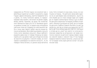 87
средината на 70-тите години на минатиот век и
веќе беше подлегнал на забот на времето, седеа
Горде и Драги (Змијанац, претпоставувате). Кога
и денес, по толку поминато време, го прерас-
кажувам овој момент, честопати не велам седеа,
велам светеа. Однатре, од душа. Во колектив-
ниот балкански мрак што ни го темнееше духот
на дневна основа, јас си видов моја иницијална
светлина токму во зградата на некогашната Це-
Ка и токму зад стариот мебел над кој имаше ку-
пишта материјали. Да не фетишизираме, она што
толку силно зрачеше, всушност, беше најблаго-
родната идеја која ги поведе Змијанци во аван-
турата што и до денес трае: да се биде мисионер
за заштита на децата и нивните права, за почи-
тување и развивање на нивните личности... А, ме
поведе и мене, богами, со целата своја магнетна
сила. Сето останато е моја мала, лична, но ска-
поцена историја... На детската земја веќе одам-
на не се чувствувам како вонземјанин, зашто по
сета борба да се стаса секаде каде што треба
да се подели хуманитарна помош и да се убла-
жи детската траума (во тоа време особено на де-
цата – бегалци од војната во БиХ), да се пишува
за детските судбини (првите билтени се дел од
мене) или, пак, да се помага од седиштето на ПР-
ВАТА ДЕТСКА АМБАСАДА ВО СВЕТОТ МЕЃАШИ
и оттаму да се „пука“ кон светот со сите распо-
ложливи средства на алтруизмот, ме прави вис-
тински сојузник на детскиот народ и верен чувар
на нивните права и нивниот мир. И тоа поради
наједноставната можна причина: „ништо на све-
тот не вреди колку една детска солза“. Сè уште
мислам така.
 