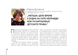 88
Професорка на Институт за социјална работа и социјална политика,
Филозофски факултет − Скопје
Мариа Доневска
„МЕЃАШИ, цело време
е будна на сите неправди
кои ги нарушуваат
детските права!“
П
рвата детска амбасада во светот МЕЃАШИ
претставува феномен во македонското
граѓанско движење. Од самиот почеток,
на романтичен порив на македонските граѓа-
ни кои се во потрага, како би рекол унгарски-
от филозоф Иштван Бибо за „мали сфери на
слобода“, ја формираат како невладина орга-
низација.
МЕЃАШИ, цело време е верна на децата,
будна на сите неправди кои ги нарушуваат
детските права. МЕЃАШИ секогаш има нови
идеи и иницијативи. Почнувајќи од спасување
и згрижување деца од Босна и Херцеговина,
преку организација на спортски, ликовни и
образовни активности во кампови за деца за
време на косовскиот конфликт, по внатреш-
ниот конфликт во Македонија, згрижува 16
раселени лица од кризните региони. Тој ху-
манитарен пристап е карактеристичен за ор-
ганизацијата во која како член на Управниот
одбор сум присутна многу години. Бев вклу-
чена во доста интересни активности, пред сè
 