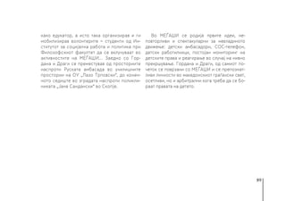 89
како едукатор, а исто така организирав и ги
мобилизирав волонтерите − студенти од Ин-
ститутот за социјална работа и политика при
Филозофскиот факултет да се вклучуваат во
активностите на МЕЃАШИ... Заедно со Гор-
дана и Драги се преместував од просториите
наспроти Руската амбасада во училишните
простории на ОУ „Лазо Трповски“, до конеч-
ното седиште во зградата наспроти поликли-
никата „Јане Сандански“ во Скопје.
Во МЕЃАШИ се родија првите идеи, не-
повторливи и спектакуларни за невладиното
движење: детски амбасадори, СОС-телефон,
детски работилници, постојан мониторинг на
детските права и реагирање во случај на нивно
прекршување. Гордана и Драги, од самиот по-
четок се поврзани со МЕЃАШИ и се препознат-
ливи личности во македонскиот граѓански свет,
осетливи, но и арбитрални кога треба да се бо-
раат правата на детето.
 