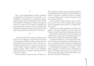 9
***
2011 − Во истражувањето на МЦМС наменето
за „Довербата во граѓанското општество“ и „По-
знавањето и мислењата за граѓанските органи-
зации“, Првата детска амбасада во светот МЕЃА-
ШИ Република Македонија според анкетираните
граѓани е на прво место во однос на доверба кон
организацијата, на второ место во секторот Де-
мократија и човекови права, четврто место во сек-
торот Развој (јакнење) на граѓанско општество.
***
...И, би! На 8 јуни 1991 година, на Балканот, во
малото место Меѓаши, на тромеѓето меѓу Босна
и Херцеговина, Србија и Хрватска, беше прогла-
сена првата детска земја во светот Меѓаши, не-
посредно пред почетокот на војната во некогаш-
на Југославија. Творец на идејата е сараевскиот
правник Душан Томиќ, човек кој се надеваше
дека оваа идеја ќе ги порази националистичките
и верските страсти.
За жал, убавата порака за мир на Меѓаши не
беше сфатена, дојдоа години на крвопролевање,
но формирањето на Првата детска амбасада во
светот и нејзиното ширење од Босна и Херце-
говина до Македонија и многу пошироко, спаси
многу детски животи...
И кога нивните кревки детски тела се измо-
рија од бегствата, некој направи барем срцата
да им се радуваат, да им бликнат со надеж и дет-
ски спокој!
Првиот воспоставен воздушен мост беше Са-
раево − Белград и Сараево − Скопје. Потоа, за-
почнаа конвоите за Шпанија, Франција, Австрија
... Организатор: Амбасадата МЕЃАШИ. Десетици
илјади мајки со деца од сите вероисповеди и на-
ционалности најдоа спас преку Амбасадата.
Со првите активности, на 29 април 1992 годи-
на, во Скопје, група мирољупци ја формираа и за-
почна со работа новата невладина и непартиска
асоцијација во рамките на семејството МЕЃАШИ
и со одобрување на творецот на идејата - Гене-
рален конзулат на Првата детска амбасада во
светот МЕЃАШИ, организација што потоа стана
Прва детска амбасада на светот МЕЃАШИ со се-
диште во Република Македонија.
 