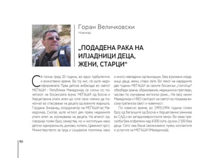 90
Новинар
Горан Величковски
„Подадена рака на
илјадници деца,
жени, старци“
С
è почна пред 20 години, во едно турбулентно
и воинствено време. Во тој миг, сè уште недо-
оформената Прва детска амбасада во светот
МЕЃАШИ - Република Македонија се соочи со по-
четокот на босанската војна. МЕЃАШИ од Босна и
Херцеговина упати апел до сите свои членки да по-
могнат во спасување на децата од воените жаришта.
Гордана Змијанац, координатор на МЕЃАШИ во Ма-
кедонија, Скопје, уште истиот ден преку медиумите
упати апел за згрижување на децата. На апелот од-
говорија голем број семејства, но и институции како
детски одморалишта, домови, хотели, Црвениот крст,
Министерството за труд и социјална политика, како
и многу невладини организации. Беа згрижени илјад-
ници деца, жени, стари луѓе. Во текот на наредните
две години МЕЃАШИ за своите босански „голготци“
обезбеди храна, образование, медицински прегледи,
часови по изучување англиски јазик... На овој начин
Македонија и НВО секторот на светот му покажаа ви-
сока граѓанска свест и човечност.
По извесно време, во 1993-1994 година голем
број од бегалците од Босна и Херцеговина заминаа
во САД и во западноевропските земји. Во оваа пре-
селба беа опфатени над 4 000 луѓе, од кои 2 500 беа
деца. Сето ова беше овозможено преку контактите
и услугите на МЕЃАШИ (Македонија).
 