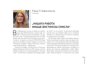 91
Новинарка
Рајка Стефановска
„Нашата работа
имаше вистинска смисла“
В
о Македонија стигнав со ќерка ми, од Бел-
град, каде бевме бегалци, откако мојот со-
пруг успеа да излезе од Сараево и да дој-
де тука со нас. Тоа беше авантура сама по себе.
Бевме сместени кај неговите роднини за почеток.
Сопругот за време на војната (1992/1993) беше
дописник за Радио Скопје и заедно со колега од
Телевизија Сараево, Лефко Мојсовски, органи-
зира конвој бегалци − Македонци.
Колегите од Радио Скопје многу ни помогнаа.
Додека бевме во Скопје во 1994 година, учеству-
вавме во работата на новосоздадениот магазин
„Свет“. За весници пишувавме од Канада, доде-
ка „Свет“ не се изгасна. За Детската амбасада
дознав уште од Сараево (каде што е покренат
проектот со намера да им се помогне на децата
со слаба имотна состојба).
Во Белград, преку Радио Југославија, каде ра-
ботев на договор, испратив помош за деца со ак-
цијата што ја организираше Детската амбасада.
Така дознав дека Македонија отворила свое одде-
ление. Кога стигнав во Скопје (и се сместив), оти-
дов веднаш во нивните простории и на Драги му
реков: „Јас сакам да соработувам со Вас“. Драги
беше збунет, неколку пати трепна, а потоа ми одго-
вори: „Пааа, ќе видиме…“ И така почна. Јас главно
 