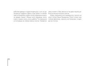 92
работев преводи и кореспонденција, а што се од-
несува до Гордана и Драги, и ден денес ги сметам
прво за пријатели, а дури потоа поранешни колеги
на вреден проект. Имаше многу дружење, многу
смеа и секако, многу, многу работа. Тој период ме
исполнуваше во секоја можна смисла. Уживав во
секој момент и бев свесна за тоа дека нашата ра-
бота ја има вистинската смисла.
Инаку, презимето ми е македонско, таткото на
мојот сопруг беше Македонец. Мојот сопруг има
голема фамилија, најмногу во Куманово, а еден
дел во Скопје.
 