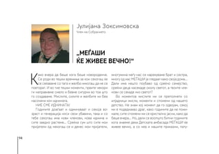 94
Член на Собранието
Јулијана Зоксимовска
„МЕЃАШИ
ќе живее вечно!“
К
ако вчера да беше кога беше новороденче.
Се роди во тешки времиња за кои секогаш ќе
се сеќаваме со тага и желба никогаш да не се
повторат. И во тие тешки моменти, првите чекори
ги направивме смело и бевме сигурни во тоа што
го создаваме. Мислите, силите и желбите ни беа
насочени кон иднината.
НИЕ СМЕ ИДНИНАТА!
Годините доаѓаат и одминуваат и секоја во-
зраст и генерација носи свои убавини, така и со
тебе секогаш има нови членови, нова иднина и
сите заедно растеме... Среќна сум што сите мои
пријатели од некогаш се и денес мои пријатели,
многумина меѓу нас се нарекуваме брат и сестра,
многу од нас МЕЃАШИ ја гледаат како своја дома…
Дали има нешто поубаво од среќно семејство,
среќни деца насекаде околу светот, а твоите чле-
нови се секаде низ светот?
Во моментов мислите ми се преполнети со
илјадници мисли, моменти и спомени од нашето
детство. Не знам кој момент да го одвојам, секој
ми е подеднакво драг, како годините да не поми-
нале, сите спомени ми се кристално јасни, како да
беше вчера... Но, дали се воопшто битни годините
кога знаеме дека Детската амбасада МЕЃАШИ ќе
живее вечно, а со неа и нашите приказни, пату-
 