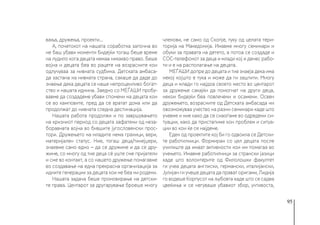 95
вања, дружења, проекти...
А, почетокот на нашата соработка започна во
не баш убави моменти бидејќи тогаш беше време
на лудило кога децата немаа никакво право. Беше
војна и децата беа во рацете на возрасните кои
одлучуваа за нивната судбина. Детската амбаса-
да застана на нивната страна, сакаше да даде до
знаење дека децата се наше непроценливо богат-
ство и нашата иднина. Заедно со МЕЃАШИ пробу-
вавме да создадеме убави спомени на децата кои
се во камповите, пред да се вратат дома или да
продолжат до нивната следна дестинација.
Нашата работа продолжи и по завршувањето
на кризниот период со децата зафатени од неза-
боравната војна во бившите југословенски прос-
тори. Дружењето на младите нема граници, вери,
материјален статус. Ние, тогаш деца/тинејџери,
знаевме само едно − да се дружиме и да се дру-
жиме, со многу од тие деца сè уште сме пријатели
и сме во контакт, а со нашето дружење помагавме
во создавање на една прекрасна организација за
идните генерации за децата кои не беа ни родени.
Нашата задача беше промовирање на детски-
те права. Центарот за другарување броеше многу
членови, не само од Скопје, туку од целата тери-
торија на Македонија. Имавме многу семинари и
обуки за правата на детето, а потоа се создаде и
СОС-телефонот за деца и млади кој и денес рабо-
ти и е на располагање на децата.
МЕЃАШИ допре до децата и тие знаеја дека има
некој којшто е тука и може да ги заштити. Многу
деца и млади го најдоа своето место во центарот
за дружење сакајќи да помогнат на други деца,
некои бидејќи беа повлечени и осамени. Освен
дружењето, возрасните од Детската амбасада ни
овозможуваа учество на разни семинари каде што
учевме и ние како да се снаоѓаме во одредени си-
туации, како да пристапиме кон проблем и ситуа-
ции во кои ќе се најдеме.
Еден од проектите кој би го одвоила се Детски-
те работилници. Формиран со цел децата после
училиште да имаат активности кои им помагаа во
учењето. Имавме работилници за странски јазици
каде што волонтерите од Филолошки факултет
ги учеа децата англиски, германски, италијански,
Јулијан ги учеше децата да прават оригами, Лидија
го водеше Корпусот на љубовта каде што се садеа
цвеќиња и се негуваше убавиот збор, учтивоста,
 