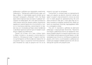 96
добрината и љубовта кон природата, животните,
човештвото. Театарската работилница каде што
Дац и Дејан ги подготвуваа идните актери да ја
изиграат комедијата „Кловнови“. Сето тоа беше
една жива енергија која постојано ѝ даваше пул-
сирање на Амбасадата. Во сите овие активности
секој имаше своја цел, децата среќни, родителите
задоволни нивните деца што се исполнети и пол-
ни со позитивна енергија, а волонтерите го пра-
веа она што посакуваа да биде нивна професија
и ова беше одлична можност да се справат со ре-
алност надвор од учебниците.
Проект кој остави, исто така, голема трага
и убави спомени и за децата и волонтерите е
проектот „Летување во град“. Студенти претеж-
но од Катедрата на Филозофскиот факултет за
социјален труд и социјална политика реализи-
раа летување во град за децата кои не се во
можност да одат на летување.
Училиштата ги искористивме за одморалишта
каде што децата од раните утрински часови до
крајот на денот имаа активности слични на оние
кои ги имаат децата во одморалиштата. Во сите
овие активности бев дел и знам дека беа од го-
лемо значење за градење пријателство, убави мо-
менти за паметење, искуства, надградување себе-
си и секојдевно учење.
Тоа што го научивме и добивме во Детската
амбасада е непроценливо богатство. Нејзиното
постоење и работење е битно за наредните гене-
рации бидејќи децата се нашата иднина како што
и ние бевме нечија иднина кога растевме и се оф-
ормувавме како личности, тие борци за правата на
децата, луѓе полни со ентузијазам и добрина кои
сакаат да создадат поубава иднина за сите. Би са-
кала да ве гушнам сите, вашата Јуле.
 