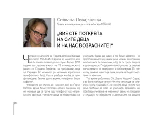 98
Првата волонтерка на детската амбасада МЕЃАШИ
Силвана Левајковска
„Вие сте поткрепа
на сите деца
и на нас возрасните!“
Ч
итајќи ги написите за Првата детска амбасада
во светот МЕЃАШИ се вратив во минатото, кое
не би сакала повеќе да се случи. Април, 1992
година го слушнав апелот на ТВ и македонското
радио од Гордана Змијанац за прифаќање деца
од Сараево. Во моментот ја запомнив адресата и
телефонскиот број. Ми се разбуди желба да при-
фатам дете. Ѕвонев долго време, телефонот беше
зафатен.
Утредента се упатив до нивниот дом во Ѓорче
Петров. Дома беше господин Драги Змијанац кој
не можеше да се тргне од телефонот кој непре-
кинато ѕвонеше. Неговите деца се подготвуваа на
училиште, бараа да јадат, а тој беше зафатен. По
претставувањето му кажав дека можам да останам
неколку часа да помогнам, а тој да ги среди децата
и да се одмори. По дадените инструкции, се јавував
на ѕвонењето на телефонот и забележував. По не-
колку дена ме известија дека децата ќе бидат смес-
тени по кампови.
Тоа време работев во ОУ „Борис Кидрич“- Сарај,
а во близина беше кампот Чичино село каде се сме-
стијамногулицаодБиХсонивнитедеца.Иститетие
деца требаше да одат во училиште. Државата им
обезбеди учителка на мајчиниот јазик, но гледајќи
и слушајќи ги зборовите и делувањето на децата
 