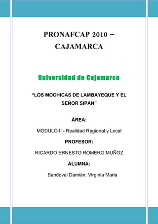 PRONAFCAP 2010 –
        CAJAMARCA



  Universidad de Cajamarca

“LOS MOCHICAS DE LAMBAYEQUE Y EL
           SEÑOR SIPÁN”


                ÁREA:

 MODULO II - Realidad Regional y Local

             PROFESOR:

 RICARDO ERNESTO ROMERO MUÑOZ

              ALUMNA:

     Sandoval Damián, Virginia Maria
 