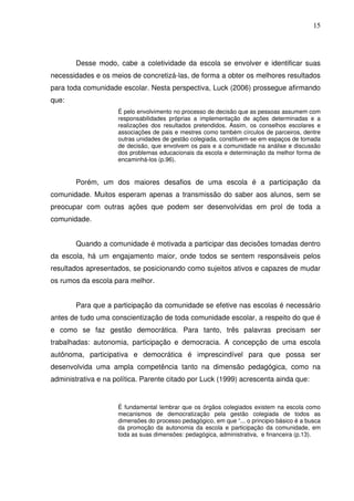 15




        Desse modo, cabe a coletividade da escola se envolver e identificar suas
necessidades e os meios de concretizá-las, de forma a obter os melhores resultados
para toda comunidade escolar. Nesta perspectiva, Luck (2006) prossegue afirmando
que:
                     É pelo envolvimento no processo de decisão que as pessoas assumem com
                     responsabilidades próprias a implementação de ações determinadas e a
                     realizações dos resultados pretendidos. Assim, os conselhos escolares e
                     associações de pais e mestres como também círculos de parceiros, dentre
                     outras unidades de gestão colegiada, constituem-se em espaços de tomada
                     de decisão, que envolvem os pais e a comunidade na análise e discussão
                     dos problemas educacionais da escola e determinação da melhor forma de
                     encaminhá-los (p.96).


        Porém, um dos maiores desafios de uma escola é a participação da
comunidade. Muitos esperam apenas a transmissão do saber aos alunos, sem se
preocupar com outras ações que podem ser desenvolvidas em prol de toda a
comunidade.


        Quando a comunidade é motivada a participar das decisões tomadas dentro
da escola, há um engajamento maior, onde todos se sentem responsáveis pelos
resultados apresentados, se posicionando como sujeitos ativos e capazes de mudar
os rumos da escola para melhor.


        Para que a participação da comunidade se efetive nas escolas é necessário
antes de tudo uma conscientização de toda comunidade escolar, a respeito do que é
e como se faz gestão democrática. Para tanto, três palavras precisam ser
trabalhadas: autonomia, participação e democracia. A concepção de uma escola
autônoma, participativa e democrática é imprescindível para que possa ser
desenvolvida uma ampla competência tanto na dimensão pedagógica, como na
administrativa e na política. Parente citado por Luck (1999) acrescenta ainda que:


                     É fundamental lembrar que os órgãos colegiados existem na escola como
                     mecanismos de democratização pela gestão colegiada de todos as
                     dimensões do processo pedagógico, em que “... o principio básico é a busca
                     da promoção da autonomia da escola e participação da comunidade, em
                     toda as suas dimensões: pedagógica, administrativa, e financeira (p.13).
 
