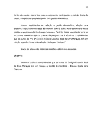 19



dentro da escola, elementos como a autonomia, participação e eleição direta do
diretor, são práticas que pressupõem uma gestão democrática.


        Nossas inquietações em relação a gestão democrática, eleição para
diretores, surgiu da necessidade de entender como o aluno, maior beneficiário dessa
gestão se posiciona diante dessas mudanças. Partindo dessa inquietação torna-se
importante evidenciar agora a questão de pesquisa que é: Quais as compreensões
que os alunos de 7ª e 8ª série do Colégio Estadual José da Silva Marques, têm em
relação a gestão democrática-eleição direta para diretores?


        Diante de tal questão podemos ressaltar o objetivo de pesquisa.


Objetivo:


        Identificar quais as compreensões que os alunos do Colégio Estadual José
da Silva Marques têm em relação a Gestão Democrática – Eleição Direta para
Diretores.
 