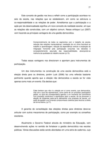 27



        Este conceito de gestão nos leva a refletir como a participação acontece no
seio da escola, nas relações que se estabelecem, em como se estrutura a
co-responsabilidade e as relações de poder. Acreditamos que a participação e a
ação por ela desencadeada significa um novo conceito da realidade escolar, em que
as relações são construídas, com um objetivo comum. Nesse enfoque Luz (2007)
vem trazendo as principais vantagens de uma gestão democrática.



                    Comprometimento de todos os segmentos com o trabalho da escola;
                    redução das relações manipuladoras; instalação de um clima favorável ao
                    trabalho e aprendizagem; redução da dependência vertical e ampliação da
                    integração horizontal pela participação conjuntas nas decisões e
                    conseqüentemente assunção das responsabilidades, alcançando-se
                    melhoria da qualidade do trabalho escolar (p.15).



        Todas essas vantagens nos direcionam e apontam para instrumentos de
participação.


        Um dos instrumentos na construção de uma escola democrática está a
eleição direta para os diretores, porém Luck (2006) faz uma reflexão bastante
pertinente quando aponta que a eleição não democratiza a escola se for vista
apenas como mais um evento. Ela declara que:



                    Cabe lembrar que não é a eleição em si como evento, que democratiza,
                    mas sim o que ela representaria, como parte de um processo participativo
                    global, no qual ela corresponderia apenas a um momento de culminância
                    num processo construtivo e significativo para a escola. Ao se promover a
                    eleição de dirigentes estar-se-ia delineando uma proposta de escola, um
                    estilo de gestão e se firmando compromissos coletivos para levá-los a efeito
                    de forma efetiva, (p.77).



        A garantia de consolidação das eleições diretas para diretores deve-se
articular com outros mecanismos de participação, como por exemplo os conselhos
escolares.


        Atualmente o Governo Federal através do ministério da Educação, vem
desenvolvendo ações no sentido de fortalecer a gestão democrática nas escolas
públicas. Várias discussões estão sendo abordadas em uma série de cadernos, cujo
 