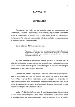 30



                                  CAPÍTULO – III




                                  METODOLOGIA




       Acreditamos que todo ato de pesquisa deve ser acompanhado de
sensibilidade, paciência e determinação. Entendemos pesquisa como um trabalho
árduo de investigação e esforço dirigido para aquisição de um determinado
conhecimento. Por meio dela o pesquisador obterá os resultados necessários acerca
do problema que está sendo estudado.


       Barros e Lehfeld (1990) acrescentam que:


                     A pesquisa é definida como uma forma de estudo de um objeto. Este estudo
                     é sistemático e realizado com a finalidade de incorporar os resultados
                     obtidos em expressões comunicáveis e comprovadas aos níveis do
                     conhecimento obtido (p.14).



       Ao longo do tempo a pesquisa na área da educação foi perdendo força e
sofrendo modificações, uma vez que ela não conseguia mais explicar os fenômenos
sociais. Desta forma foram surgindo novas abordagens e diferentes metodologias
para superar as pesquisas que eram realizadas.


       Dentre outras formas, surge então a pesquisa participante ou participativa,
onde o pesquisador se torna um agente ativo dentro da situação vivenciada.
Também hoje podemos utilizar entrevistas e questionários para nos aprofundar em
aspectos considerados mais relevantes de um problema de pesquisa, todas essas
formas de investigação nos fazem ver a importância do sujeito e do espaço no qual
ele está inserido para obtenção dos resultados.


       Ludke e André (1986) afirmam que: “O papel do pesquisador é justamente o
se servir como veículo inteligente e ativo entre o conhecimento acumulado na área e
as novas evidências que serão estabelecidas a partir da pesquisa” (p.05). Através do
 